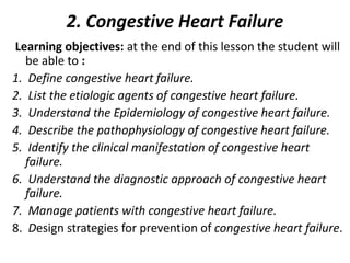 2. Congestive Heart Failure
Learning objectives: at the end of this lesson the student will
be able to :
1. Define congestive heart failure.
2. List the etiologic agents of congestive heart failure.
3. Understand the Epidemiology of congestive heart failure.
4. Describe the pathophysiology of congestive heart failure.
5. Identify the clinical manifestation of congestive heart
failure.
6. Understand the diagnostic approach of congestive heart
failure.
7. Manage patients with congestive heart failure.
8. Design strategies for prevention of congestive heart failure.
 