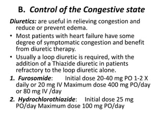 B. Control of the Congestive state
Diuretics: are useful in relieving congestion and
reduce or prevent edema.
• Most patients with heart failure have some
degree of symptomatic congestion and benefit
from diuretic therapy.
• Usually a loop diuretic is required, with the
addition of a Thiazide diuretic in patients
refractory to the loop diuretic alone.
1. Furosomide: Initial dose 20-40 mg PO 1-2 X
daily or 20 mg IV Maximum dose 400 mg PO/day
or 80 mg IV /day
2. Hydrochlorothiazide: Initial dose 25 mg
PO/day Maximum dose 100 mg PO/day
 