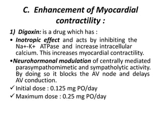 C. Enhancement of Myocardial
contractility :
1) Digoxin: is a drug which has :
• Inotropic effect and acts by inhibiting the
Na+-K+ ATPase and increase intracellular
calcium. This increases myocardial contractility.
•Neurohormonal modulation of centrally mediated
parasympathomimetic and sympatholytic activity.
By doing so it blocks the AV node and delays
AV conduction.
Initial dose : 0.125 mg PO/day
Maximum dose : 0.25 mg PO/day
 