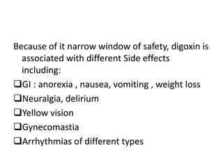 Because of it narrow window of safety, digoxin is
associated with different Side effects
including:
GI : anorexia , nausea, vomiting , weight loss
Neuralgia, delirium
Yellow vision
Gynecomastia
Arrhythmias of different types
 