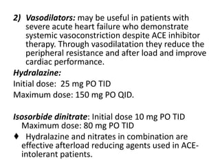 2) Vasodilators: may be useful in patients with
severe acute heart failure who demonstrate
systemic vasoconstriction despite ACE inhibitor
therapy. Through vasodilatation they reduce the
peripheral resistance and after load and improve
cardiac performance.
Hydralazine:
Initial dose: 25 mg PO TID
Maximum dose: 150 mg PO QID.
Isosorbide dinitrate: Initial dose 10 mg PO TID
Maximum dose: 80 mg PO TID
♦ Hydralazine and nitrates in combination are
effective afterload reducing agents used in ACE-
intolerant patients.
 