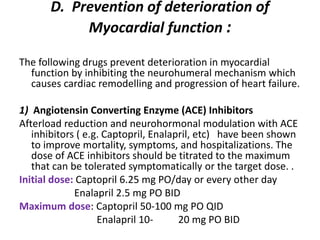 D. Prevention of deterioration of
Myocardial function :
The following drugs prevent deterioration in myocardial
function by inhibiting the neurohumeral mechanism which
causes cardiac remodelling and progression of heart failure.
1) Angiotensin Converting Enzyme (ACE) Inhibitors
Afterload reduction and neurohormonal modulation with ACE
inhibitors ( e.g. Captopril, Enalapril, etc) have been shown
to improve mortality, symptoms, and hospitalizations. The
dose of ACE inhibitors should be titrated to the maximum
that can be tolerated symptomatically or the target dose. .
Initial dose: Captopril 6.25 mg PO/day or every other day
Enalapril 2.5 mg PO BID
Maximum dose: Captopril 50-100 mg PO QID
Enalapril 10- 20 mg PO BID
 
