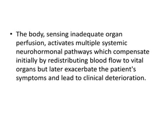 • The body, sensing inadequate organ
perfusion, activates multiple systemic
neurohormonal pathways which compensate
initially by redistributing blood flow to vital
organs but later exacerbate the patient's
symptoms and lead to clinical deterioration.
 