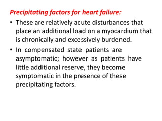 Precipitating factors for heart failure:
• These are relatively acute disturbances that
place an additional load on a myocardium that
is chronically and excessively burdened.
• In compensated state patients are
asymptomatic; however as patients have
little additional reserve, they become
symptomatic in the presence of these
precipitating factors.
 