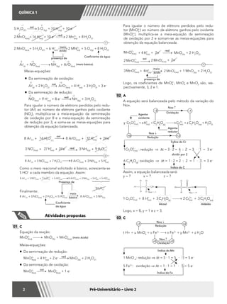 QUÍMICA 1
2 Pré-Universitário – Livro 2
			
8 16 8 32 242 2A H O A O H es aq aql ll( ) ( ) ( ) ( )+ + +− + −
	 	
3 27 24 3 93 3 2NO H e NH H Oaq aq g( ) ( ) ( ) ( )
− + −
+ + + l
	 			
8 3 7 8 3 53 2 2 3A NO H O A O NH Hs aq aq g aql ll( ) ( ) ( ) ( ) ( ) ( )+ + + +− − +
oxi
red
+
	 Como o meio reacional solicitado é básico, acrescenta-se
5 HO–
a cada membro da equação. Assim:
	
8 3 7 5 8 3 53 2 2 3A NO H O HO A O NH Hs aq aq aq g aql ll( ) ( ) ( ) ( ) ( ) ( ) ( )+ + + + +− − − ++ −
+ 5 HO aq( )
	
	 Finalmente:
	
8 3 2 5 8 33 2 2 3A NO H O HO A O NHs aq aq aq gl ll( ) ( ) ( ) ( ) ( ) ( )+ + + +− − −
5H2
O(l)
meio
básico
Coeficiente
da água
Presença de
+
–1 0
5 H2
O2()
oxi
5 O  2(g)
+ 10 H+
(aq)
+ 10 e–
+7
2 MnO–
4(aq)
+ 16 H+
(aq)
+ 10 e– red
2 Mn2+
(aq)
+ 8 H2
O(l)
Coeficiente da água
presença de
2 MnO–
4(aq)
+ 5 H2
O2(l)
+ 6 H+
(aq)
meio
ácido
2 MN2+
(aq)
+ 5 O2(g)
+ 8 H2
O(l)
	
0 +5 –3 +3
Al(s)
+ NO–
3(aq)
NH3(g)
+ AlO–
2(aq)
(meio básico)
		Meias-equações:
			 Da semirreação de oxidação:
			
0 +3
Al(s)
+ 2 H2
O(l)
oxi
AlO–
2(aq)
+ 4 H+
(aq)
+ 3 H2
O(l)
+ 3 e–
	 	 	 Da semirreação de redução:
			
+5 –3
NO–
3(aq)
+ 9 H+
(aq)
+ 8 e– red
NH3(g)
+ 3 H2
O(l)
		 Para igualar o número de elétrons perdidos pelo redu-
tor (Al) ao número de elétrons ganhos pelo oxidante
(NO–
3
), multiplica-se a meia-equação da semirreação
de oxidação por 8 e a meia-equação da semirreação
de redução por 3, e soma-se as meias-equações para
obtenção da equação balanceada.
Atividades propostas
01 	C
	 Equação da reação:
	MnO2–
4(aq)
MnO2(s)
+ MnO–
4(aq)
(meio ácido)
	 Meias-equações:
	 	 Da semirreação de redução:
	 	 MnO2–
4(aq)
+ 4 H+
(aq)
+ 2 e–
MnO2(s)
+ 2 H2
O(l)
	 	 Da semirreação de oxidação:
		MnO2–
4(aq)
MnO–
4(aq)
+ 1 e–
red
oxi
	Para igualar o número de elétrons perdidos pelo redu-
tor (MnO2–
4   
) ao número de elétrons ganhos pelo oxidante
(MnO2–
4    
), multiplica-se a meia-equação da semirreação
de oxidação por 2 e somam-se as meias-equações para
obtenção da equação balanceada.
	 MnO aq4
2
( )
−
+ 4 Haq( )
+
+ 2e−
MnO2(s)
+ 2 H2
O(l)
	 2 4
2
MnO aq( )
−
2 4MnO aq( )
−
+ 2e−
	 3 4
2
MnO aq( )
−
+ 4 Haq( )
+
2 4MnO aq( )
−
+ 1 MnO2(s)
+ 2 H2
O(l)
oxi
red
meio
ácido
+
presença de
	 Logo, os coeficientes de MnO2–
4
  , MnO–
4
e MnO2
são, res-
pectivamente, 3, 2 e 1.
02 	A
	 A equação será balanceada pelo método da variação do
Nox.
	
	y Cr O aq2 7
2
( )
−
+xHaq( )
+
+C2
H6
O(g) Craq( )
3+
+zC2
H4
O(aq)
+H2
O(l)
–2 –1
+3+6
Agente
oxidante
Agente
redutor
Nox ↑
Oxidação
Nox ↓
Redução
	
	1Cr O aq2 7
2
( )
−
: redução ⇒ Dt = 3 · 2 = 6 : 2 = 3 · 1 = 3 e–
	
6 C2
H6
O(g)
: oxidação ⇒ Dt = 1 · 2 = 2 : 2 = 1 · 3 = 3 e–
Índice do Cr
Índice do C
↑
dividir por 2
↓
	 Assim, a equação balanceada será:
	 y = ? x = ? z = ?
	 1 Cr O aq2 7
2
( )
−
+ 8 Haq( )
+
+ 3 C2
H6
O(g)
2 Craq( )
3+
+ 3 C2
H4
O(aq)
		 Álcool 		 Aldeído
	 Logo, x = 8, y = 1 e z = 3.
Nox = –1 Nox = +1
03 	C
	
t H+ + u MnO4
–
+ v Fe2+
x Fe3+
+ y Mn2+
+ z H2
O
+7 +2
+2 +3
Nox ↑
Nox ↓
Redução
Oxidação
	
1 MnO–4
: redução ⇒ ∆t = 5 · 1 = 5 · 1 = 5 e–
5 Fe2+
: oxidação ⇒ ∆t = 1 · 1 = 1 · 5 = 5 e–
Índice do Mn
Índice do Fe
 