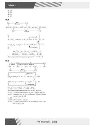 QUÍMICA 1
4 Pré-Universitário – Livro 2
II.	(V)
III.	(V)
IV.	(V)
V.	(V)
09 	C
K2
Cr2
O7
+ C6
H12
O6
+ H2
SO4
→ Cr2
(SO4
)3
+ K2
SO4
+ CO2
+ H2
O
+6 +3
0 +4
Nox ↑
Nox ↓
Redução
Oxidação
+6 +6 +6
	
4 K2
Cr2
O7
: redução ⇒ ∆t = 3 · 2 = 6 : 6 = 1 · 4 = 4 e–
1 C6
H12
O6
: oxidação ⇒ ∆t = 4 · 6 = 24 : 6 = 4 · 1 = 4 e–
índice do Cr
índice do C
	 4 K2
Cr2
O7(aq)
+ 1 C6
H12
O6(aq)
+ 16 H2
SO4(aq)
→
	 4 Cr2
(SO4
)3(aq)
+ 4 K2
SO4(aq)
+ 6 CO2(g)
+ 22 H2
O()
	 Soma dos coeficientes dos reagentes: 4 + 1 + 16 = 21
10 	C
	
H2
S + Br2
+ H2
O → H2
SO4
+ HBr
–2 +6
Agente
redutor Agente oxidante
Nox ↑
Nox ↓
Oxidação
Redução
–10
	
1 H2
S: oxidação ⇒ ∆t = 8 · 1 = 8 : 2 = 4 · 1 = 4 e–
4 Br2
: redução ⇒ ∆t = 1 · 2 = 2 : 2 = 1 · 4 = 4 e–
Índice do S
Índice do Br
	 1 H2
S + 4 Br2
+ 4 H2
O → 1 H2
SO4
+ 8 HBr
	 Após a equação balanceada, conclui-se o seguinte:
a)	 (F)	 O sulfeto de hidrogênio (H2
S) é o agente redutor.
b)	 (F)	 Para cada mol de H2
S consumido, ocorre a produ-
ção de 8 mol de HBr.
c)	(V)	
d)	 (F)	 O bromo sofre redução.
e)	 (F)	 O número de oxidação do enxofre no ácido sulfú-
rico (H2
SO4
) é +6.
 