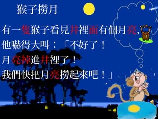 有一隻猴子看見井裡面有個月亮，
他嚇得大叫：「不好了！
月亮掉進井裡了！
我們快把月亮撈起來吧！」
猴子撈月
 