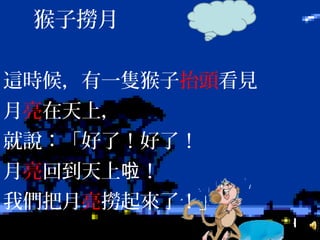這時候，有一隻猴子抬頭看見
月亮在天上，
就說：「好了！好了！
月亮回到天上 ！啦
我們把月亮撈起來了！」
猴子撈月
 