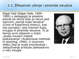 Edgar Dejl (Edgar Dale, 1900-
1985) u pedagogiji je posebno
poznat po teoriji koju je razvio pod
nazivom „teorija kupe iskustva“
(Cone of Experience theory), kod
nas poznatoj i pod imenom kupa,
trougao ili piramida iskustva. Tu je
teoriju prvo objasnio u knjizi
„Audio-vizuelni metodi
podučavanja“ (Audiovisual methods
in teaching, 1946). U izvornom
obliku Dejl je svoja proučavanja i
zaključivanja prikazao jednostavno
u vidu trougla.
2.2. Efikasnost učenja i piramida iskustva
29.3.2020. P2: 1/7
 