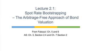 From Fabozzi: Ch. 5 and 6
AS: Ch. 3, Section 2.4 and Ch. 7 Section 2
Lecture 2.1:
Spot Rate Bootstrapping
– The Arbitrage-Free Approach of Bond
Valuation
 