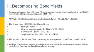  Suppose an investor has a 15-year 8% semi-annual coupon bond purchased at par ($100).
Since the bond is purchased at par, its YTM = 8%.
 At YTM = 8%, this translates into total future dollars: $100 x (1.04)30 = $324.34
 The future value of $324.34 is obtained from:
 Principal repaid = $100
 Coupon incomes received = $100*4%*30 = $120
 Capital gain = $100 - $100 = $0
 Surplus (reinvestment income) = $104.34
 The surplus is the income from reinvesting those coupons received from period 1 to 30.
 Without reinvestment income, the dollar return would be $120 of coupon income and $0
capital gain (because the bond is purchased at par)
II. Decomposing Bond Yields
 