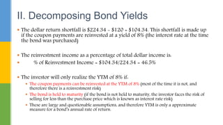  The dollar return shortfall is $224.34 - $120 = $104.34. This shortfall is made up
if the coupon payments are reinvested at a yield of 8% (the interest rate at the time
the bond was purchased)
 The reinvestment income as a percentage of total dollar income is:
 % of Reinvestment Income = $104.34/224.34 = 46.5%
 The investor will only realize the YTM of 8% if:
 The coupon payments can be reinvested at the YTM of 8% (most of the time it is not, and
therefore there is a reinvestment risk)
 The bond is held to maturity (if the bond is not held to maturity, the investor faces the risk of
selling for less than the purchase price which is known as interest rate risk)
 These are large and questionable assumptions, and therefore YTM is only a approximate
measure for a bond’s annual rate of return.
II. Decomposing Bond Yields
 