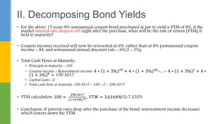  For the above 15 years 8% semiannual coupon bond purchased at par to yield a YTM of 8%, if the
market interest rate drops to 6% right after the purchase, what will be the rate of return (YTM) if
held to maturity?
 Coupon incomes received will now be reinvested at 6%, rather than at 8% (semiannual coupon
income = $4, and semiannual annual discount rate = 6%/2 = 3%):
 Total Cash Flows at Maturity:
 Principal at maturity = 100
 Coupon income + Reinvestment income: 4 ∗ 1 + 3% 29 + 4 ∗ 1 + 3% 28+…+ 4 ∗ 1 + 3% 1 + 4 ∗
1 + 3% 0 = 190.3017
 Capital Gain = 0
 Total cash flow at maturity: 190.3017 + 100 + 0 = 290.3017
 YTM calculation: 100 =
290.3017
(1+𝑌𝑇𝑀)30 , 𝑌𝑇𝑀 = 3.6164%*2=7.232%
 Conclusion: If interest rates drop after the purchase of the bond, reinvestment income decreases
which lowers down the YTM.
II. Decomposing Bond Yields
 