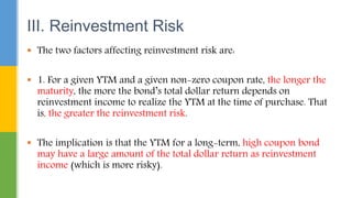  The two factors affecting reinvestment risk are:
 1. For a given YTM and a given non-zero coupon rate, the longer the
maturity, the more the bond’s total dollar return depends on
reinvestment income to realize the YTM at the time of purchase. That
is, the greater the reinvestment risk.
 The implication is that the YTM for a long-term, high coupon bond
may have a large amount of the total dollar return as reinvestment
income (which is more risky).
III. Reinvestment Risk
 