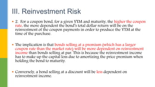  2. For a coupon bond, for a given YTM and maturity, the higher the coupon
rate, the more dependent the bond’s total dollar return will be on the
reinvestment of the coupon payments in order to produce the YTM at the
time of the purchase.
 The implication is that bonds selling at a premium (which has a larger
coupon rate than the market rate) will be more dependent on reinvestment
income than bonds selling at par. This is because the reinvestment income
has to make up the capital loss due to amortizing the price premium when
holding the bond to maturity.
 Conversely, a bond selling at a discount will be less dependent on
reinvestment income.
III. Reinvestment Risk
 