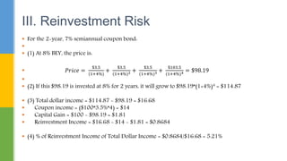  For the 2-year, 7% semiannual coupon bond:

 (1) At 8% BEY, the price is:
 𝑃𝑟𝑖𝑐𝑒 =
$3.5
(1+4%)
+
$3.5
(1+4%)2 +
$3.5
(1+4%)3 +
$103.5
(1+4%)4 = $98.19

 (2) If this $98.19 is invested at 8% for 2 years, it will grow to $98.19*(1+4%)4 = $114.87
 (3) Total dollar income = $114.87 - $98.19 = $16.68
 Coupon income = ($100*3.5%*4) = $14
 Capital Gain = $100 - $98.19 = $1.81
 Reinvestment Income = $16.68 - $14 - $1.81 = $0.8684
 (4) % of Reinvestment Income of Total Dollar Income = $0.8684/$16.68 = 5.21%
III. Reinvestment Risk
 
