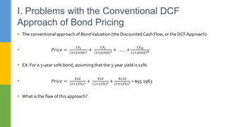  The conventional approach of BondValuation (the Discounted Cash Flow, or the DCF Approach):
 𝑃𝑟𝑖𝑐𝑒 =
𝐶𝐹1
(1+𝑦𝑖𝑒𝑙𝑑)1 +
𝐶𝐹2
(1+𝑦𝑖𝑒𝑙𝑑)2 + … . . +
𝐶𝐹𝑁
(1+𝑦𝑖𝑒𝑙𝑑)𝑁
 EX: For a 3-year 10% bond, assuming that the 3-year yield is 12%:
 𝑃𝑟𝑖𝑐𝑒 =
$10
(1+12%)1 +
$10
(1+12%)2 +
$110
(1+12%)3 = $95.1963
 What is the flaw of this approach?
I. Problems with the Conventional DCF
Approach of Bond Pricing
 