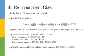 III. Reinvestment Risk
 For the 3-year, 7% semiannual coupon bond:

 (1) At 8% BEY, the price is
 𝑃𝑟𝑖𝑐𝑒 =
$3.5
(1+4%)
+
$3.5
(1+4%)2 +
$3.5
(1+4%)3 + ⋯ +
$103.5
1+4% 6 = $97.38
 (2) If this $97.38 is invested at 8% for 3 years, it will grow to $97.38*(1+4%)6 = $123.22
 (3) Total dollar income = $123.22 - $97.38 = $25.84
 Coupon income = ($100*3.5%*6) = $21
 Capital Gain = $100 - $97.38 = $2.62
 Reinvestment Income = $25.84 - $21 - $2.62 = $2.22
 (4) % of Reinvestment Income of Total Dollar Income = $2.22/$25.84 = 8.58%
 
