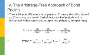  Thus a 10-year, 8%, semiannual payment Treasury should be viewed
as 20 zero-coupon bonds. Cash flow for each of periods will be
discounted with a corresponding spot rate: (where zs are spot rates)
 𝑃𝑟𝑖𝑐𝑒 =
𝐶𝐹1
(1+𝑧1)1 +
𝐶𝐹2
(1+𝑧2)2 + … +
𝐶𝐹𝑁
(1+𝑧𝑁)𝑁
 𝑃𝑟𝑖𝑐𝑒 =
4
(1+𝑧1)1 +
4
(1+𝑧2)2 + … +
104
(1+𝑧20)20
IV. The Arbitrage-Free Approach of Bond
Pricing
 