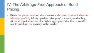  This is the proper way to value a securities because it doesn’t allow for
arbitrage profit by taking apart or “ stripping” a security and selling
off the stripped securities at a higher aggregate value than it would
cost to purchase the security in the market.
IV. The Arbitrage-Free Approach of Bond
Pricing
 