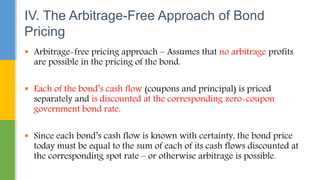  Arbitrage-free pricing approach – Assumes that no arbitrage profits
are possible in the pricing of the bond.
 Each of the bond’s cash flow (coupons and principal) is priced
separately and is discounted at the corresponding zero-coupon
government bond rate.
 Since each bond’s cash flow is known with certainty, the bond price
today must be equal to the sum of each of its cash flows discounted at
the corresponding spot rate – or otherwise arbitrage is possible.
IV. The Arbitrage-Free Approach of Bond
Pricing
 