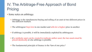  Some notes on arbitrage:
 Arbitrage is the simultaneous buying and selling of an asset at two different prices in
two different markets.
 The arbitrageur buys low in one market and sells for a higher price in another.
 If arbitrage is possible, it will be immediately exploited by arbitrageurs.
 If a synthetic asset can be created to replicate anther asset, the two assets must be
priced identically or else arbitrage is possible.
 The fundamental principle of finance is the “law of one price.”
IV. The Arbitrage-Free Approach of Bond
Pricing
 
