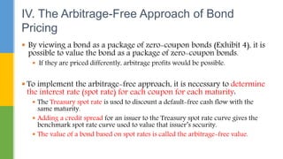 By viewing a bond as a package of zero-coupon bonds (Exhibit 4), it is
possible to value the bond as a package of zero-coupon bonds.
 If they are priced differently, arbitrage profits would be possible.
 To implement the arbitrage-free approach, it is necessary to determine
the interest rate (spot rate) for each coupon for each maturity:
 The Treasury spot rate is used to discount a default-free cash flow with the
same maturity.
 Adding a credit spread for an issuer to the Treasury spot rate curve gives the
benchmark spot rate curve used to value that issuer’s security.
 The value of a bond based on spot rates is called the arbitrage-free value.
IV. The Arbitrage-Free Approach of Bond
Pricing
 