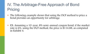  The following example shows that using the DCF method to price a
bond provides an opportunity for arbitrage.
 EX: Assuming a 10-year, 8% semi-annual coupon bond, if the market
rate is 6%, using the DCF method, the price is $114.88, as computed
in Exhibit 4.
IV. The Arbitrage-Free Approach of Bond
Pricing
 