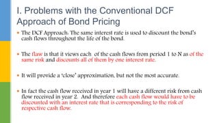  The DCF Approach: The same interest rate is used to discount the bond’s
cash flows throughout the life of the bond.
 The flaw is that it views each of the cash flows from period 1 to N as of the
same risk and discounts all of them by one interest rate.
 It will provide a ‘close’ approximation, but not the most accurate.
 In fact the cash flow received in year 1 will have a different risk from cash
flow received in year 2. And therefore each cash flow would have to be
discounted with an interest rate that is corresponding to the risk of
respective cash flow.
I. Problems with the Conventional DCF
Approach of Bond Pricing
 