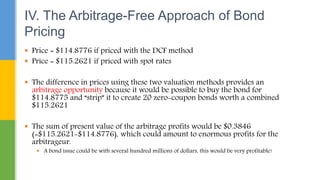 IV. The Arbitrage-Free Approach of Bond
Pricing
 Price = $114.8776 if priced with the DCF method
 Price = $115.2621 if priced with spot rates
 The difference in prices using these two valuation methods provides an
arbitrage opportunity because it would be possible to buy the bond for
$114.8775 and “strip” it to create 20 zero-coupon bonds worth a combined
$115.2621
 The sum of present value of the arbitrage profits would be $0.3846
(=$115.2621-$114.8776), which could amount to enormous profits for the
arbitrageur.
 A bond issue could be with several hundred millions of dollars, this would be very profitable!
 