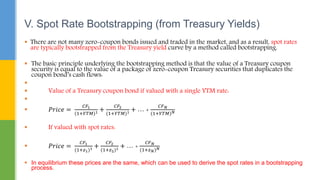  There are not many zero-coupon bonds issued and traded in the market, and as a result, spot rates
are typically bootstrapped from the Treasury yield curve by a method called bootstrapping.
 The basic principle underlying the bootstrapping method is that the value of a Treasury coupon
security is equal to the value of a package of zero-coupon Treasury securities that duplicates the
coupon bond’s cash flows:

 Value of a Treasury coupon bond if valued with a single YTM rate:

 𝑃𝑟𝑖𝑐𝑒 =
𝐶𝐹1
(1+𝑌𝑇𝑀)1 +
𝐶𝐹2
(1+𝑌𝑇𝑀)1 + … +
𝐶𝐹𝑁
(1+𝑌𝑇𝑀)𝑁
 If valued with spot rates:
 𝑃𝑟𝑖𝑐𝑒 =
𝐶𝐹1
(1+𝑧1)1 +
𝐶𝐹2
(1+𝑧2)1 + … +
𝐶𝐹𝑁
(1+𝑧𝑁)𝑁
 In equilibrium these prices are the same, which can be used to derive the spot rates in a bootstrapping
process.
V. Spot Rate Bootstrapping (from Treasury Yields)
 