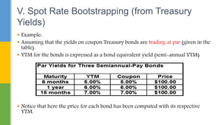  Example:
 Assuming that the yields on coupon Treasury bonds are trading at par (given in the
table).
 YTM for the bonds is expressed as a bond equivalent yield (semi-annual YTM).
 Notice that here the price for each bond has been computed with its respective
YTM.
V. Spot Rate Bootstrapping (from Treasury
Yields)
 