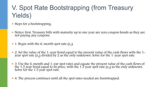  Steps for a bootstrapping:
 Notice first: Treasury bills with maturity up to one year are zero coupon bonds as they are
not paying any coupons.
 1. Begin with the 6-month spot rate (z1).
 2. Set the value of the 1-year bond equal to the present value of the cash flows with the 1-
year spot rate (z2) divided by 2 as the only unknown. Solve for the 1-year spot rate.
 3. Use the 6-month and 1-yar spot rates and equate the present value of the cash flows of
the 1.5 year bond equal to its price, with the 1.5 year spot rate (z3) as the only unknown.
Solve for the 1.5 year spot rate.
 4. The process continues until all the spot rates needed are bootstrapped.
V. Spot Rate Bootstrapping (from Treasury
Yields)
 