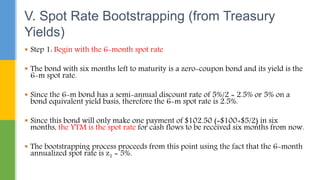  Step 1: Begin with the 6-month spot rate
 The bond with six months left to maturity is a zero-coupon bond and its yield is the
6-m spot rate.
 Since the 6-m bond has a semi-annual discount rate of 5%/2 = 2.5% or 5% on a
bond equivalent yield basis, therefore the 6-m spot rate is 2.5%.
 Since this bond will only make one payment of $102.50 (=$100+$5/2) in six
months, the YTM is the spot rate for cash flows to be received six months from now.
 The bootstrapping process proceeds from this point using the fact that the 6-month
annualized spot rate is z1 = 5%.
V. Spot Rate Bootstrapping (from Treasury
Yields)
 