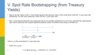  Step 2: Set the value of the 1-year bond equal to the present value of the cash flows with the 1-year spot rate
divided by 2 as the only unknown. Solve for the 1-year spot rate.
 The 1-year bond will make two payments, $3 in six months and $103.0 in one year, and that the appropriate
spot rate to discount the coupon payment (which comes 6 months from now), is written as:
3.0
(1+2.5%)1 +
103
(1+𝑧2)2 = 100
where z2 is the annualized 1-year spot rate.
 Solve for z2/2 as:
 1-yr Spot rate (z2) = 3.0076% x 2 = 6.0152%
V. Spot Rate Bootstrapping (from Treasury
Yields)
 