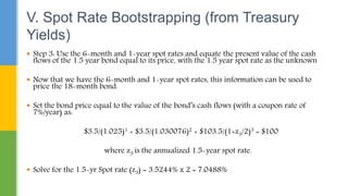  Step 3: Use the 6-month and 1-year spot rates and equate the present value of the cash
flows of the 1.5 year bond equal to its price, with the 1.5 year spot rate as the unknown
 Now that we have the 6-month and 1-year spot rates, this information can be used to
price the 18-month bond.
 Set the bond price equal to the value of the bond’s cash flows (with a coupon rate of
7%/year) as:
$3.5/(1.025)1 + $3.5/(1.030076)2 + $103.5/(1+z3/2)3 = $100
where z3 is the annualized 1.5-year spot rate.
 Solve for the 1.5-yr Spot rate (z3) = 3.5244% x 2 = 7.0488%
V. Spot Rate Bootstrapping (from Treasury
Yields)
 
