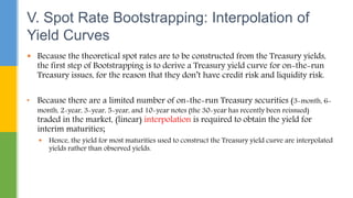  Because the theoretical spot rates are to be constructed from the Treasury yields,
the first step of Bootstrapping is to derive a Treasury yield curve for on-the-run
Treasury issues, for the reason that they don’t have credit risk and liquidity risk.
• Because there are a limited number of on-the-run Treasury securities (3-month, 6-
month, 2-year, 3-year, 5-year, and 10-year notes (the 30-year has recently been reissued)
traded in the market, (linear) interpolation is required to obtain the yield for
interim maturities;
 Hence, the yield for most maturities used to construct the Treasury yield curve are interpolated
yields rather than observed yields.
V. Spot Rate Bootstrapping: Interpolation of
Yield Curves
 