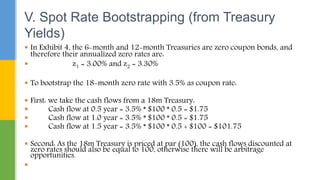  In Exhibit 4, the 6-month and 12-month Treasuries are zero coupon bonds, and
therefore their annualized zero rates are:
 z1 = 3.00% and z2 = 3.30%
 To bootstrap the 18-month zero rate with 3.5% as coupon rate:
 First: we take the cash flows from a 18m Treasury:
 Cash flow at 0.5 year = 3.5% * $100 * 0.5 = $1.75
 Cash flow at 1.0 year = 3.5% * $100 * 0.5 = $1.75
 Cash flow at 1.5 year = 3.5% * $100 * 0.5 + $100 = $101.75
 Second: As the 18m Treasury is priced at par (100), the cash flows discounted at
zero rates should also be equal to 100, otherwise there will be arbitrage
opportunities.

V. Spot Rate Bootstrapping (from Treasury
Yields)
 