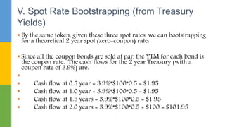  By the same token, given these three spot rates, we can bootstrapping
for a theoretical 2 year spot (zero-coupon) rate:
 Since all the coupon bonds are sold at par, the YTM for each bond is
the coupon rate. The cash flows for the 2 year Treasury (with a
coupon rate of 3.9%) are:

 Cash flow at 0.5 year = 3.9%*$100*0.5 = $1.95
 Cash flow at 1.0 year = 3.9%*$100*0.5 = $1.95
 Cash flow at 1.5 years = 3.9%*$100*0.5 = $1.95
 Cash flow at 2.0 years = 3.9%*$100*0.5 + $100 = $101.95
V. Spot Rate Bootstrapping (from Treasury
Yields)
 