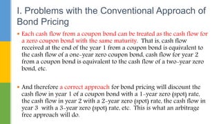  Each cash flow from a coupon bond can be treated as the cash flow for
a zero coupon bond with the same maturity. That is, cash flow
received at the end of the year 1 from a coupon bond is equivalent to
the cash flow of a one-year zero coupon bond, cash flow for year 2
from a coupon bond is equivalent to the cash flow of a two-year zero
bond, etc.
 And therefore a correct approach for bond pricing will discount the
cash flow in year 1 of a coupon bond with a 1-year zero (spot) rate,
the cash flow in year 2 with a 2-year zero (spot) rate, the cash flow in
year 3 with a 3-year zero (spot) rate, etc. This is what an arbitrage
free approach will do.
I. Problems with the Conventional Approach of
Bond Pricing
 