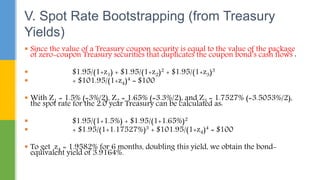  Since the value of a Treasury coupon security is equal to the value of the package
of zero-coupon Treasury securities that duplicates the coupon bond’s cash flows :
 $1.95/(1+z1) + $1.95/(1+z2)2 + $1.95/(1+z3)3
 + $101.95/(1+z4)4 = $100
 With Z1 = 1.5% (=3%/2), Z2 = 1.65% (=3.3%/2), and Z3 = 1.7527% (=3.5053%/2),
the spot rate for the 2.0 year Treasury can be calculated as:
 $1.95/(1+1.5%) + $1.95/(1+1.65%)2
 + $1.95/(1+1.17527%)3 + $101.95/(1+z4)4 = $100
 To get z4 = 1.9582% for 6 months, doubling this yield, we obtain the bond-
equivalent yield of 3.9164%.
V. Spot Rate Bootstrapping (from Treasury
Yields)
 