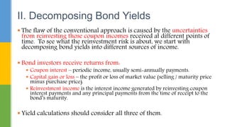  The flaw of the conventional approach is caused by the uncertainties
from reinvesting those coupon incomes received at different points of
time. To see what the reinvestment risk is about, we start with
decomposing bond yields into different sources of income.
 Bond investors receive returns from:
 Coupon interest – periodic income, usually semi-annually payments.
 Capital gain or loss – the profit or loss of market value (selling / maturity price
minus purchase price).
 Reinvestment income is the interest income generated by reinvesting coupon
interest payments and any principal payments from the time of receipt to the
bond’s maturity.
 Yield calculations should consider all three of them.
II. Decomposing Bond Yields
 