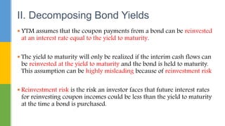  YTM assumes that the coupon payments from a bond can be reinvested
at an interest rate equal to the yield to maturity.
 The yield to maturity will only be realized if the interim cash flows can
be reinvested at the yield to maturity and the bond is held to maturity.
This assumption can be highly misleading because of reinvestment risk
 Reinvestment risk is the risk an investor faces that future interest rates
for reinvesting coupon incomes could be less than the yield to maturity
at the time a bond is purchased.
II. Decomposing Bond Yields
 