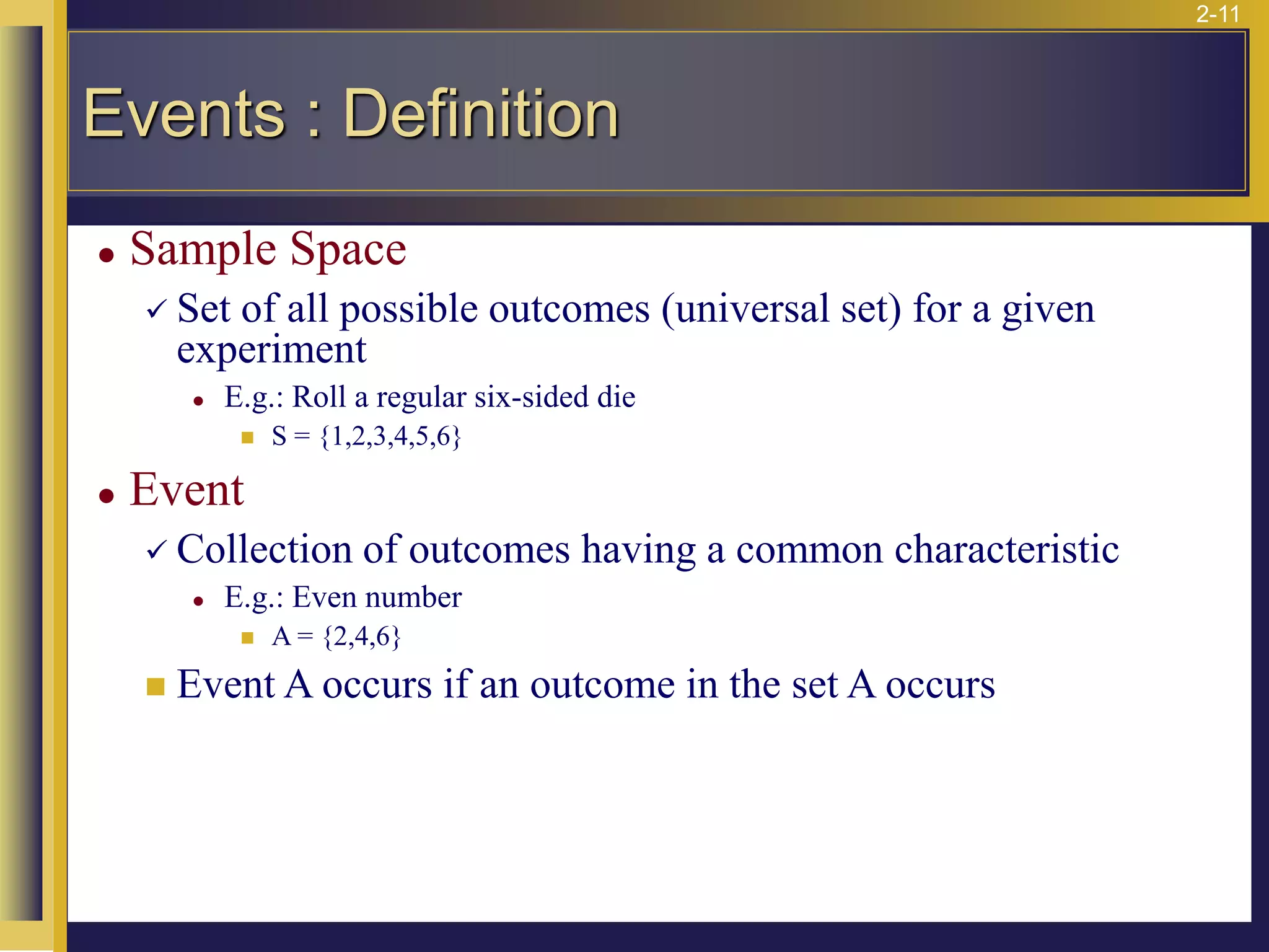2-11
⚫ Sample Space
✓ Set of all possible outcomes (universal set) for a given
experiment
⚫ E.g.: Roll a regular six-sided die
◼ S = {1,2,3,4,5,6}
⚫ Event
✓ Collection of outcomes having a common characteristic
⚫ E.g.: Even number
◼ A = {2,4,6}
◼ Event A occurs if an outcome in the set A occurs
Events : Definition
 