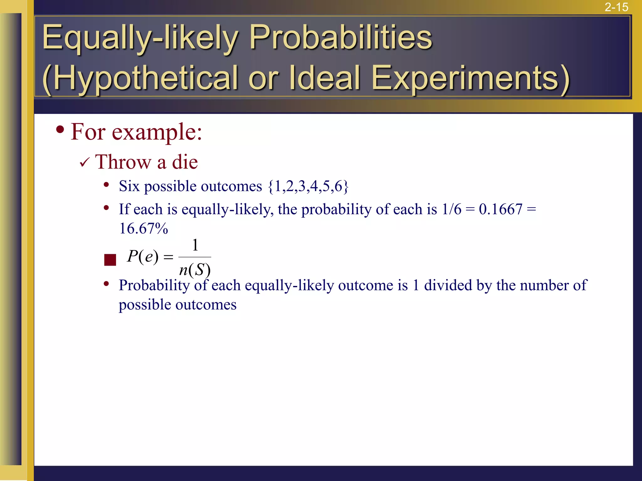 2-15
• For example:
✓ Throw a die
• Six possible outcomes {1,2,3,4,5,6}
• If each is equally-likely, the probability of each is 1/6 = 0.1667 =
16.67%
◼
• Probability of each equally-likely outcome is 1 divided by the number of
possible outcomes
P e
n S
( )
( )
=
1
Equally-likely Probabilities
(Hypothetical or Ideal Experiments)
 