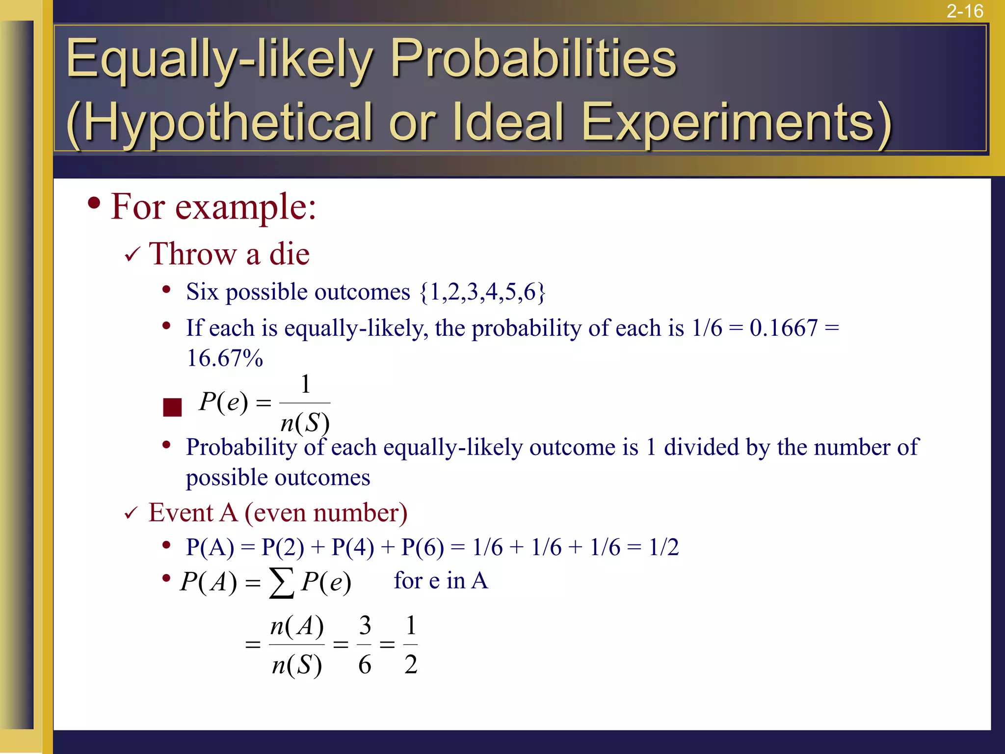 2-16
• For example:
✓ Throw a die
• Six possible outcomes {1,2,3,4,5,6}
• If each is equally-likely, the probability of each is 1/6 = 0.1667 =
16.67%
◼
• Probability of each equally-likely outcome is 1 divided by the number of
possible outcomes
✓ Event A (even number)
• P(A) = P(2) + P(4) + P(6) = 1/6 + 1/6 + 1/6 = 1/2
• for e in A
P A P e
n A
n S
( ) ( )
( )
( )
=
= = =

3
6
1
2
P e
n S
( )
( )
=
1
Equally-likely Probabilities
(Hypothetical or Ideal Experiments)
 