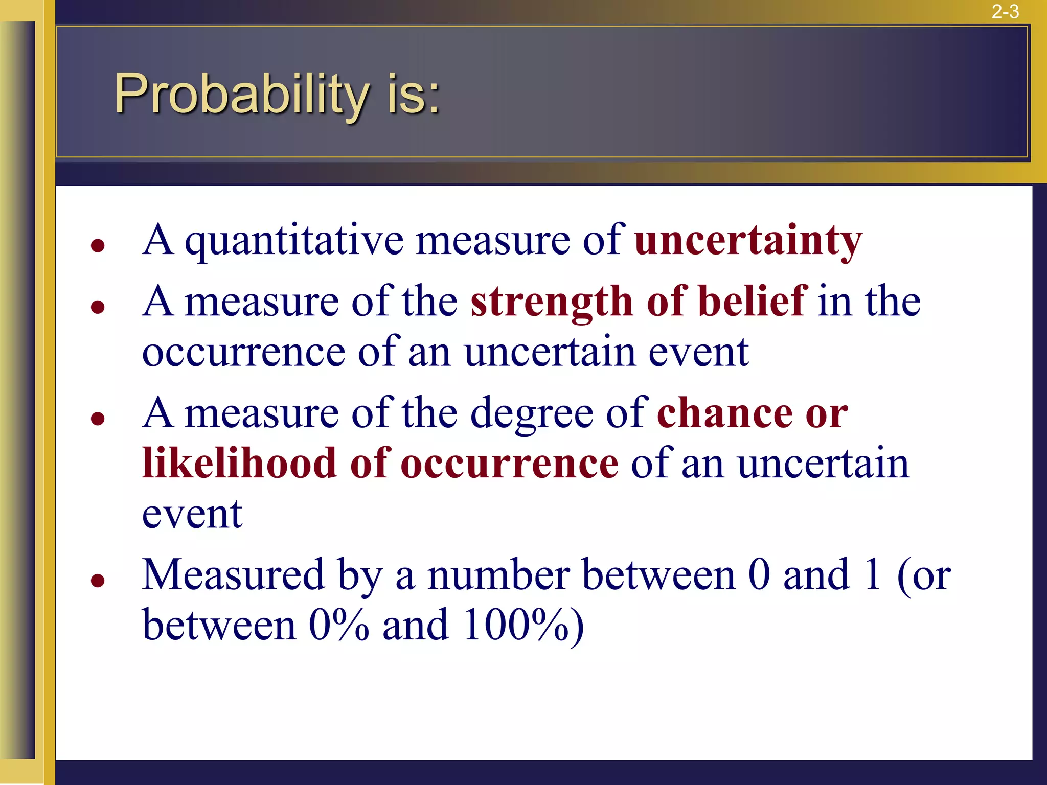 2-3
Probability is:
⚫ A quantitative measure of uncertainty
⚫ A measure of the strength of belief in the
occurrence of an uncertain event
⚫ A measure of the degree of chance or
likelihood of occurrence of an uncertain
event
⚫ Measured by a number between 0 and 1 (or
between 0% and 100%)
 