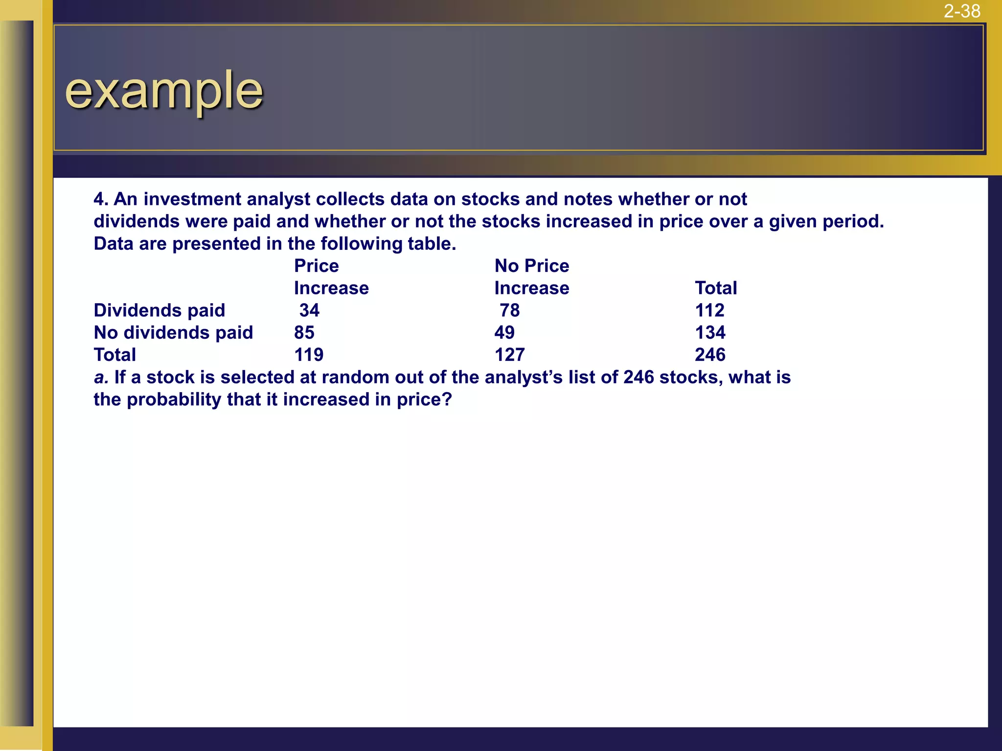 2-38
example
4. An investment analyst collects data on stocks and notes whether or not
dividends were paid and whether or not the stocks increased in price over a given period.
Data are presented in the following table.
Price No Price
Increase Increase Total
Dividends paid 34 78 112
No dividends paid 85 49 134
Total 119 127 246
a. If a stock is selected at random out of the analyst’s list of 246 stocks, what is
the probability that it increased in price?
 