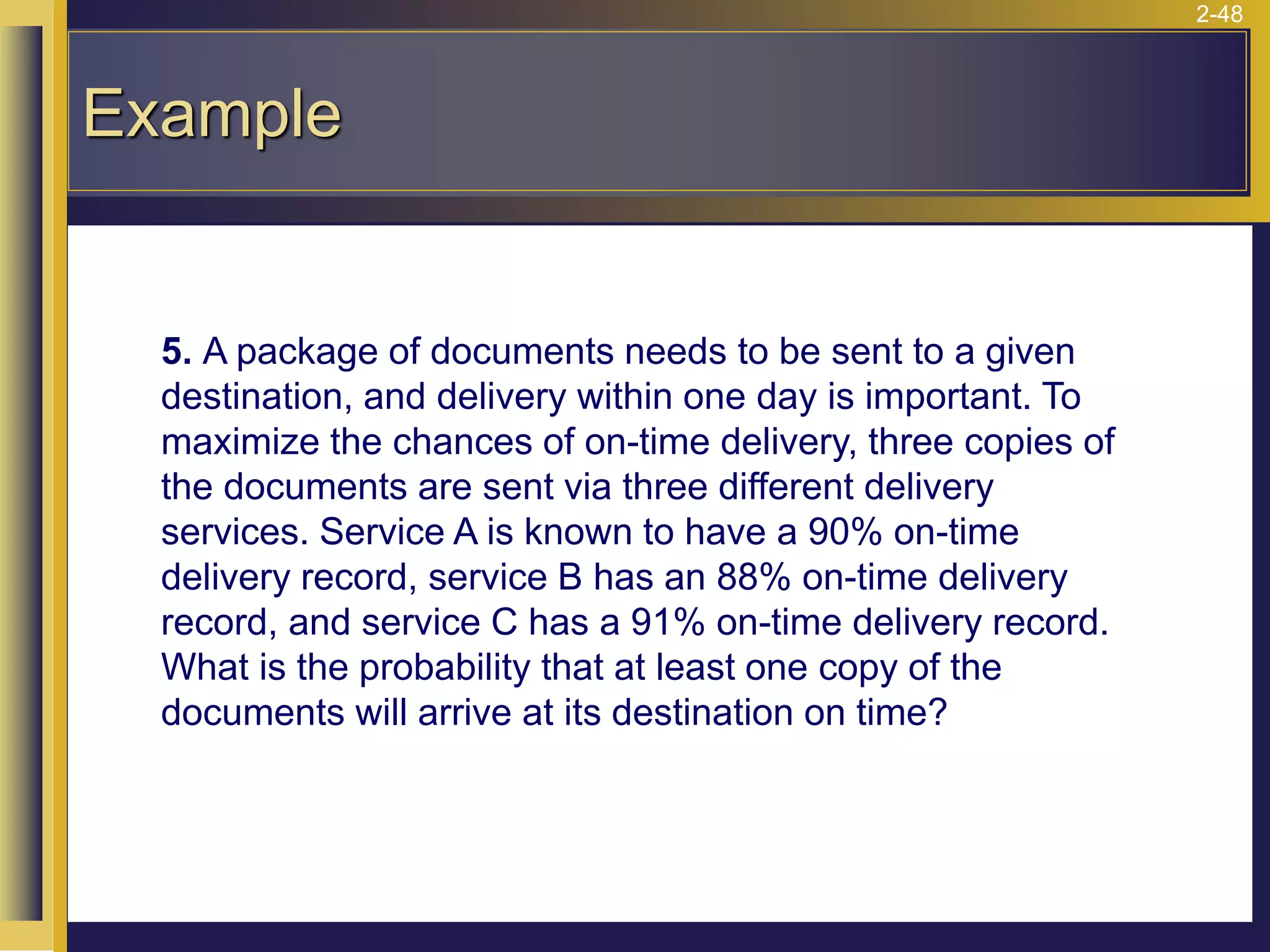 2-48
Example
5. A package of documents needs to be sent to a given
destination, and delivery within one day is important. To
maximize the chances of on-time delivery, three copies of
the documents are sent via three different delivery
services. Service A is known to have a 90% on-time
delivery record, service B has an 88% on-time delivery
record, and service C has a 91% on-time delivery record.
What is the probability that at least one copy of the
documents will arrive at its destination on time?
 