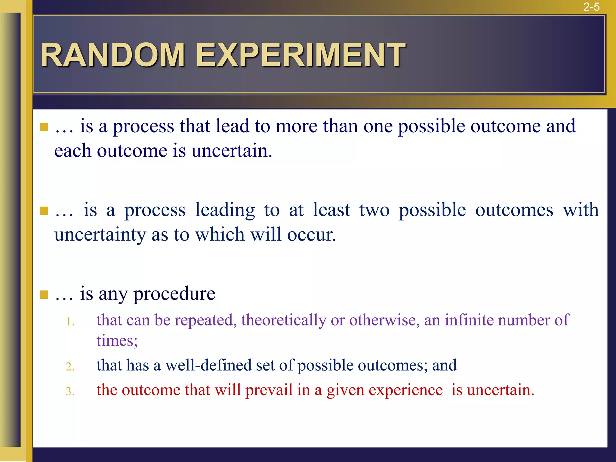 2-5
RANDOM EXPERIMENT
◼ … is a process that lead to more than one possible outcome and
each outcome is uncertain.
◼ … is a process leading to at least two possible outcomes with
uncertainty as to which will occur.
◼ … is any procedure
1. that can be repeated, theoretically or otherwise, an infinite number of
times;
2. that has a well-defined set of possible outcomes; and
3. the outcome that will prevail in a given experience is uncertain.
 
